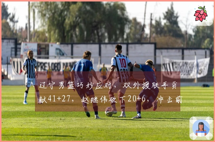 辽宁男篮巧妙应对，双外援联手贡献41+27，赵继伟砍下20+6，冲击前六存希望