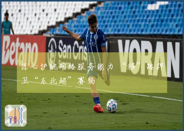 匠心护航网络服务能力 “移”路捍卫“东北超”赛场