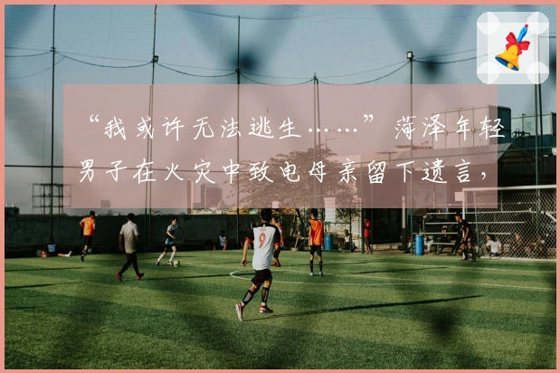 “我或许无法逃生……”菏泽年轻男子在火灾中致电母亲留下遗言，勇敢救助他人！