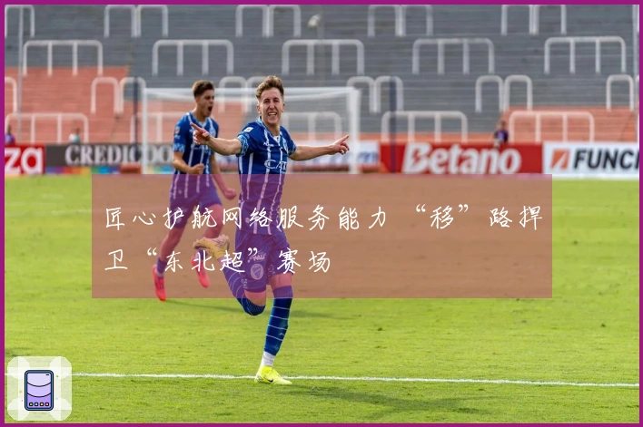 匠心护航网络服务能力 “移”路捍卫“东北超”赛场
