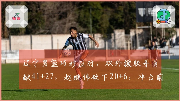 辽宁男篮巧妙应对，双外援联手贡献41+27，赵继伟砍下20+6，冲击前六存希望