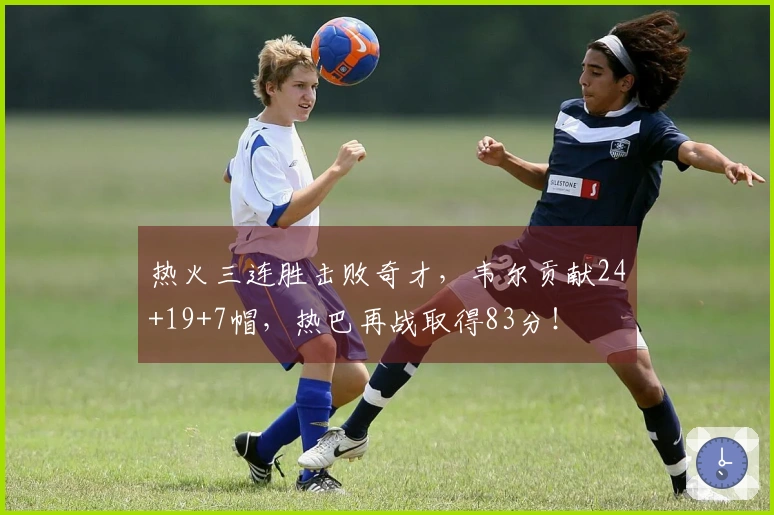 热火三连胜击败奇才，韦尔贡献24+19+7帽，热巴再战取得83分！