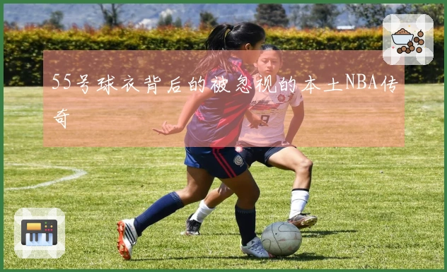 55号球衣背后的被忽视的本土NBA传奇