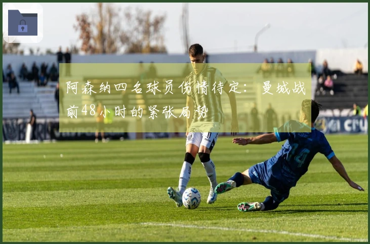 阿森纳四名球员伤情待定：曼城战前48小时的紧张局势