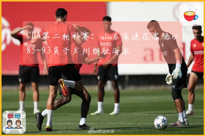 CBA第二轮补赛：山东高速在客场以85-93负于广州朗肽海本
