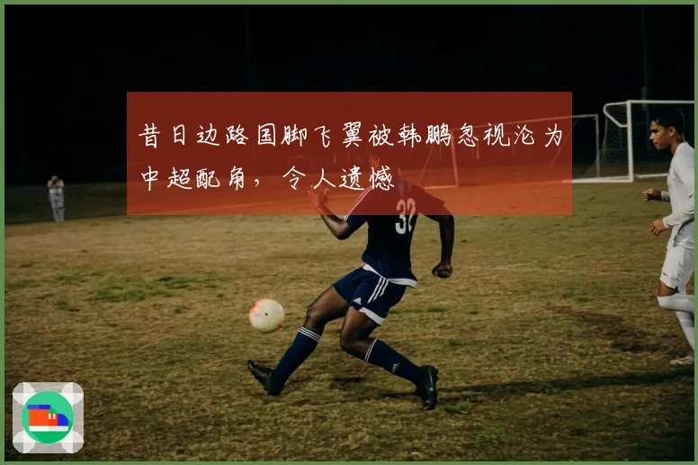 昔日边路国脚飞翼被韩鹏忽视沦为中超配角，令人遗憾