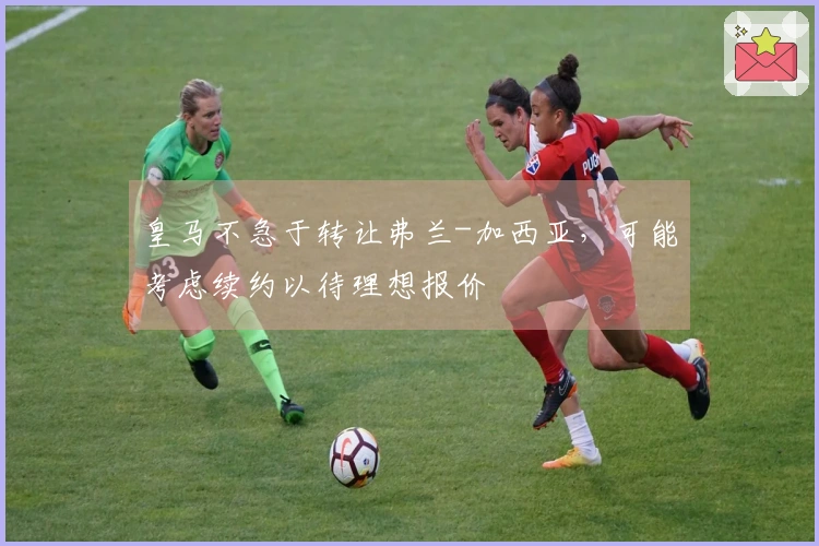 皇马不急于转让弗兰-加西亚，可能考虑续约以待理想报价