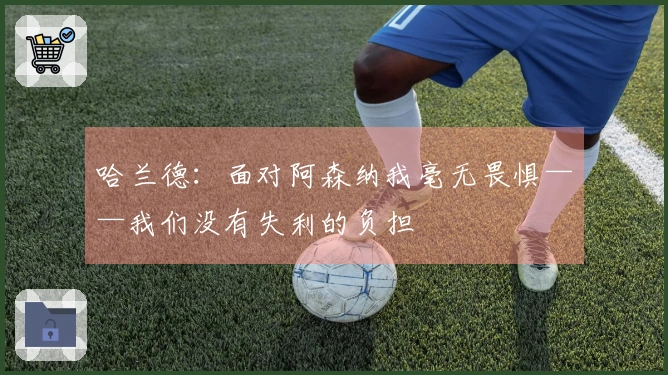 哈兰德：面对阿森纳我毫无畏惧——我们没有失利的负担