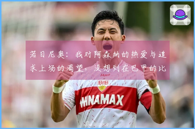 若日尼奥：我对阿森纳的热爱与追求上场的渴望，没想到在巴甲的比赛中面临挑战