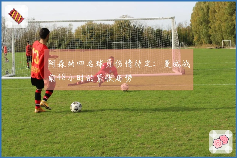 阿森纳四名球员伤情待定：曼城战前48小时的紧张局势