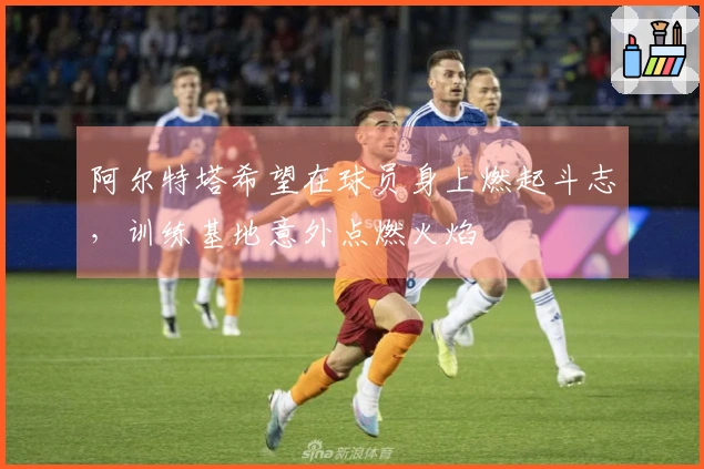 阿尔特塔希望在球员身上燃起斗志，训练基地意外点燃火焰