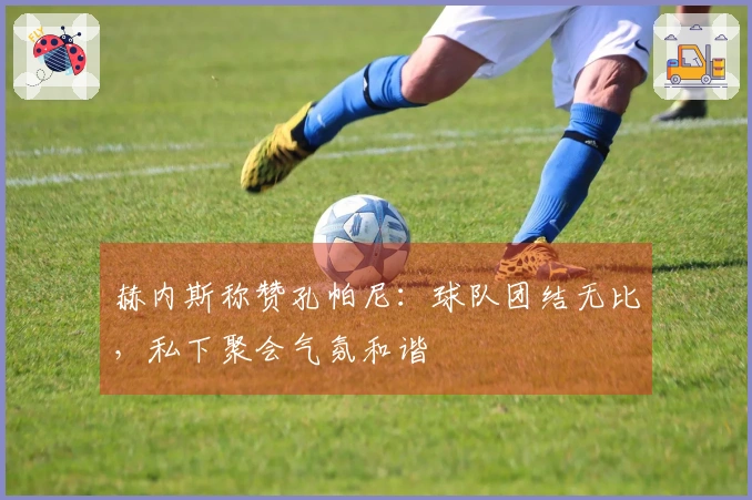 赫内斯称赞孔帕尼：球队团结无比，私下聚会气氛和谐