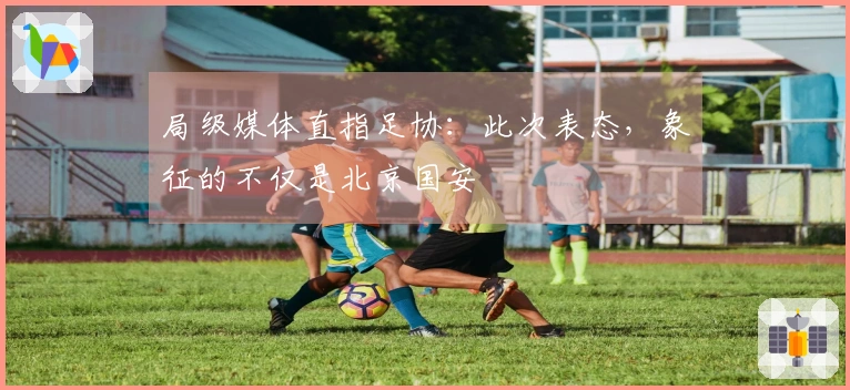 局级媒体直指足协：此次表态，象征的不仅是北京国安
