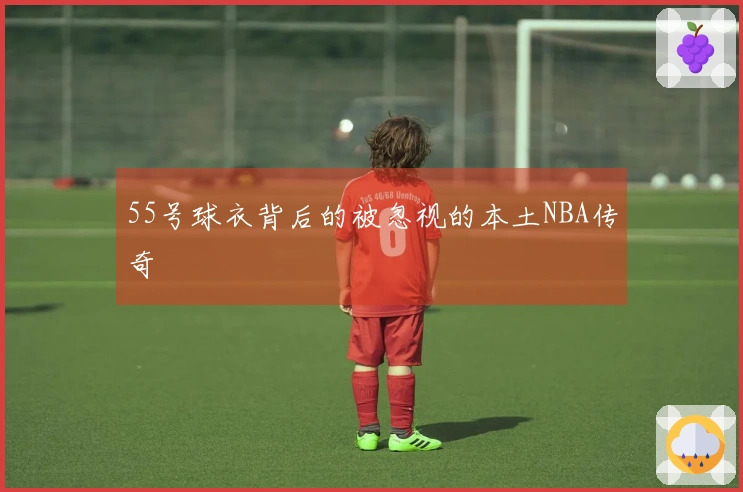 55号球衣背后的被忽视的本土NBA传奇